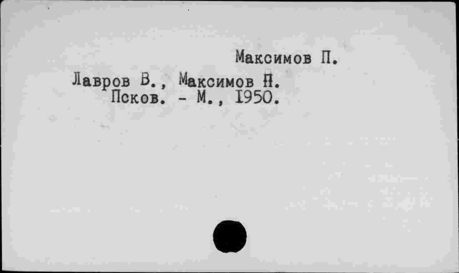 ﻿Максимов П.
Лавров В., Максимов П.
Псков. - М., 1950.